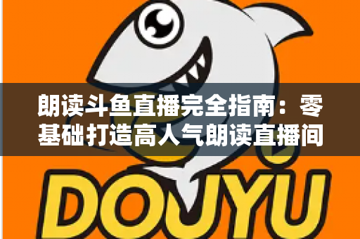 朗读斗鱼直播完全指南:零基础打造高人气朗读直播间的全流程实战宝典 朗读斗鱼直播完全指南:零基础打造高人气朗读直播间的全流程实战宝典