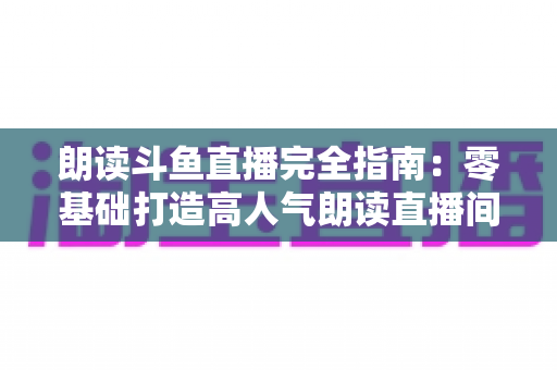 朗读斗鱼直播完全指南：零基础打造高人气朗读直播间的全流程实战宝典