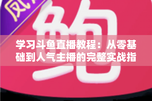 学习斗鱼直播教程：从零基础到人气主播的完整实战指南
