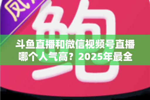 斗鱼直播和微信视频号直播哪个人气高？2025年最全平台人气对比与选择指南