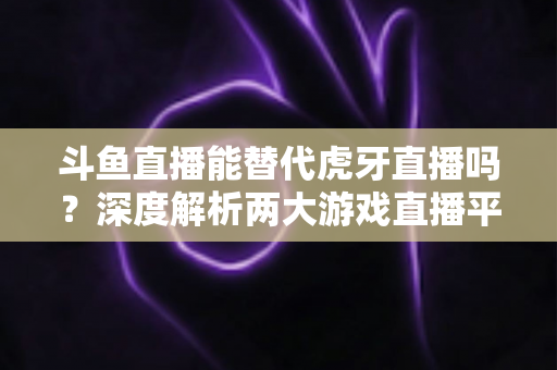 斗鱼直播能替代虎牙直播吗？深度解析两大游戏直播平台的竞争格局与未来走向