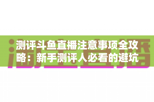 测评斗鱼直播注意事项全攻略：新手测评人必看的避坑指南与实操要点解析