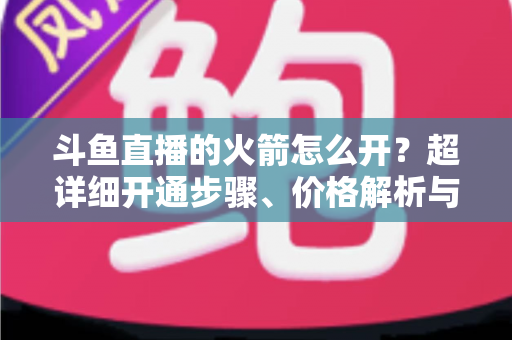 斗鱼直播的火箭怎么开?超详细开通步骤、价格解析与理性消费指南一文读懂 斗鱼直播的火箭怎么开?超详细开通步骤、价格解析与理性消费指南一文读懂