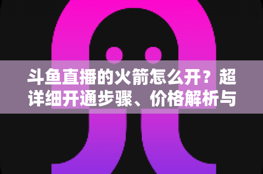 斗鱼直播的火箭怎么开？超详细开通步骤、价格解析与理性消费指南一文读懂