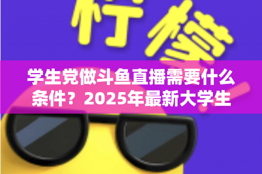 学生党做斗鱼直播需要什么条件？2025年最新大学生主播入门全攻略：硬件、认证、技能与时间管理一站式指南