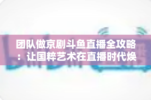 团队做京剧斗鱼直播全攻略:让国粹艺术在直播时代焕发新光彩 团队做京剧斗鱼直播全攻略:让国粹艺术在直播时代焕发新光彩