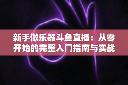 新手做乐器斗鱼直播：从零开始的完整入门指南与实战技巧