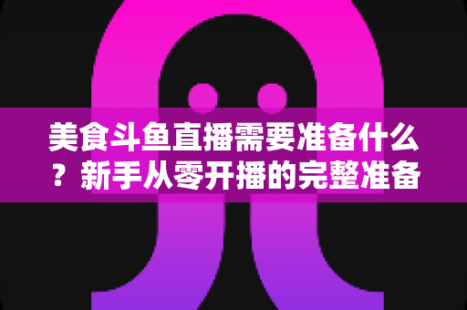 美食斗鱼直播需要准备什么?新手从零开播的完整准备清单与实操指南 美食斗鱼直播需要准备什么?新手从零开播的完整准备清单与实操指南