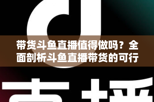 带货斗鱼直播值得做吗？全面剖析斗鱼直播带货的可行性、优势与运营策略