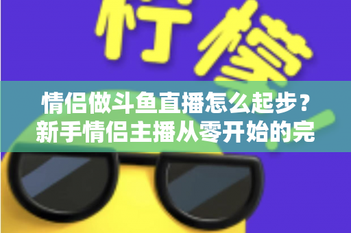 情侣做斗鱼直播怎么起步？新手情侣主播从零开始的完整实战指南