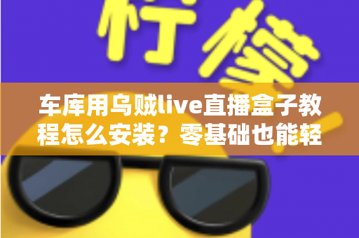车库用乌贼live直播盒子教程怎么安装？零基础也能轻松搞定的完整安装指南