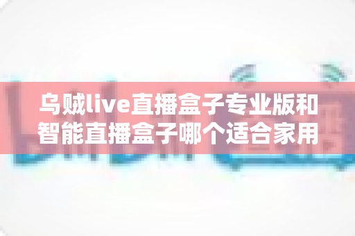 乌贼live直播盒子专业版和智能直播盒子哪个适合家用？家用直播设备选购全解析