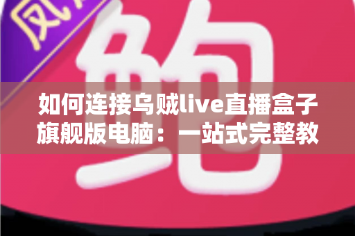 如何连接乌贼live直播盒子旗舰版电脑：一站式完整教程与疑难解答