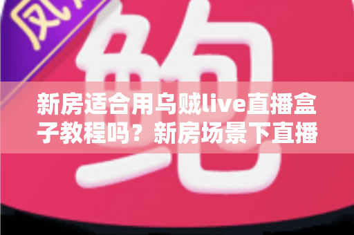 新房适合用乌贼live直播盒子教程吗？新房场景下直播盒子安装使用全解析