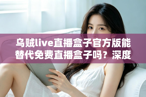 乌贼live直播盒子官方版能替代免费直播盒子吗？深度对比官方版与免费直播盒子的优劣与实用选择指南