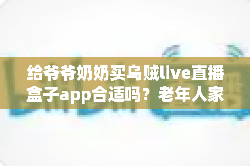 给爷爷奶奶买乌贼live直播盒子app合适吗？老年人家用直播盒子利弊与选购全指南