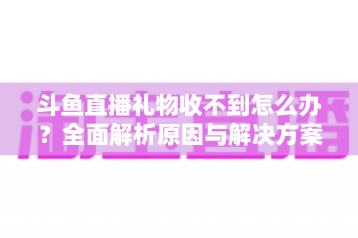 斗鱼直播礼物收不到怎么办?全面解析原因与解决方案,快速找回你的礼物收益 斗鱼直播礼物收不到怎么办?全面解析原因与解决方案,快速找回你的礼物收益