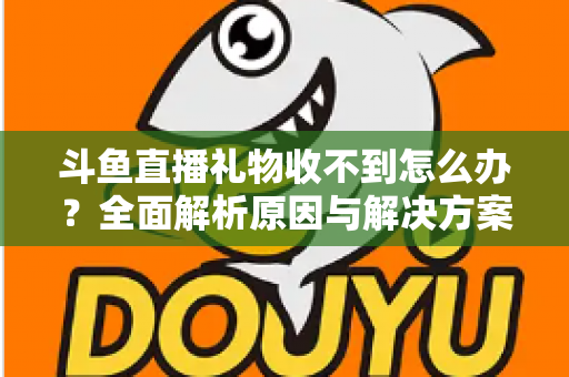 斗鱼直播礼物收不到怎么办？全面解析原因与解决方案，快速找回你的礼物收益
