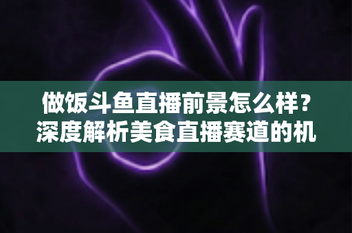 做饭斗鱼直播前景怎么样？深度解析美食直播赛道的机遇与挑战