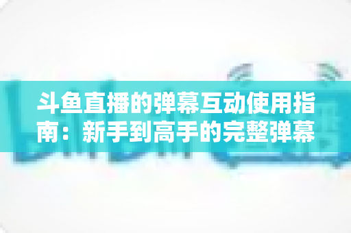 斗鱼直播的弹幕互动使用指南:新手到高手的完整弹幕玩法与实战技巧 斗鱼直播的弹幕互动使用指南:新手到高手的完整弹幕玩法与实战技巧