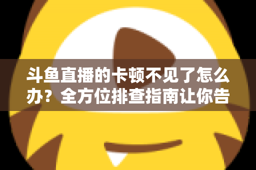 斗鱼直播的卡顿不见了怎么办?全方位排查指南让你告别卡顿、畅享丝滑直播体验 斗鱼直播的卡顿不见了怎么办?全方位排查指南让你告别卡顿、畅享丝滑直播体验