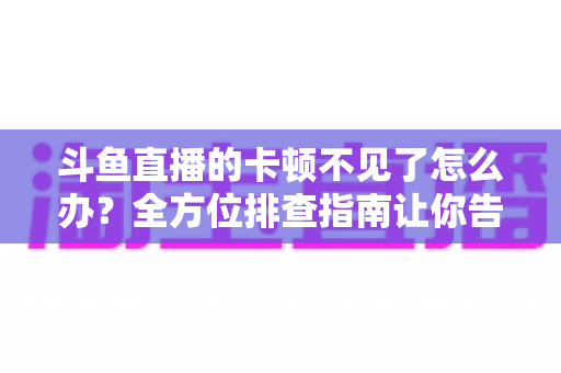 斗鱼直播的卡顿不见了怎么办？全方位排查指南让你告别卡顿、畅享丝滑直播体验