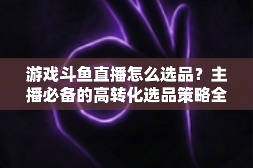 游戏斗鱼直播怎么选品？主播必备的高转化选品策略全解析