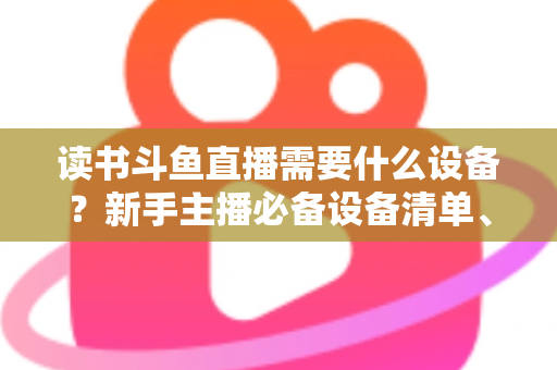 读书斗鱼直播需要什么设备?新手主播必备设备清单、预算方案与直播间搭建全攻略 读书斗鱼直播需要什么设备?新手主播必备设备清单、预算方案与直播间搭建全攻略