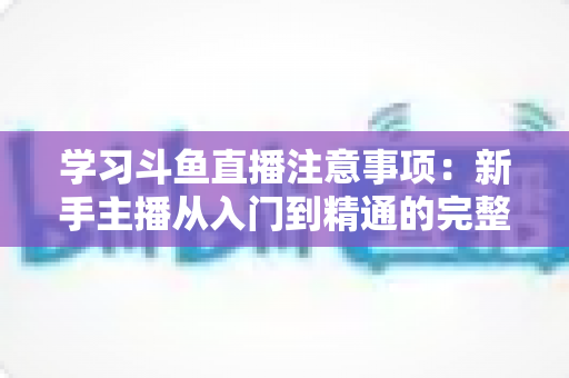 学习斗鱼直播注意事项：新手主播从入门到精通的完整避坑指南