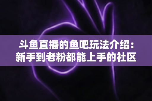 斗鱼直播的鱼吧玩法介绍：新手到老粉都能上手的社区互动全攻略
