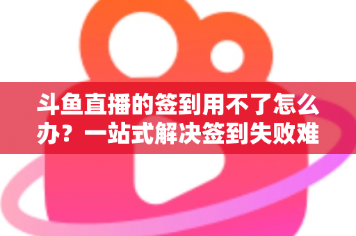 斗鱼直播的签到用不了怎么办?一站式解决签到失败难题的实用指南 斗鱼直播的签到用不了怎么办?一站式解决签到失败难题的实用指南