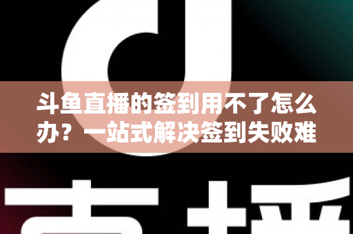 斗鱼直播的签到用不了怎么办？一站式解决签到失败难题的实用指南