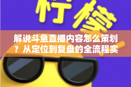 解说斗鱼直播内容怎么策划？从定位到复盘的全流程实战指南，助你打造高人气直播间