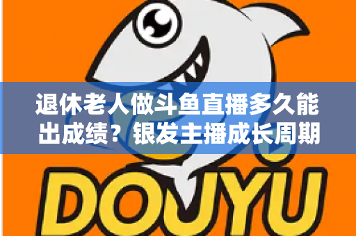 退休老人做斗鱼直播多久能出成绩?银发主播成长周期与提速攻略全解析 退休老人做斗鱼直播多久能出成绩?银发主播成长周期与提速攻略全解析