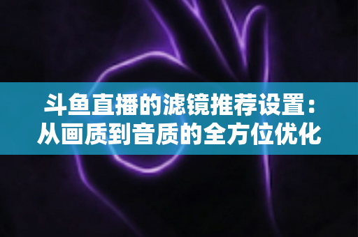 斗鱼直播的滤镜推荐设置：从画质到音质的全方位优化指南