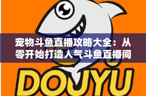 宠物斗鱼直播攻略大全：从零开始打造人气斗鱼直播间的完整指南