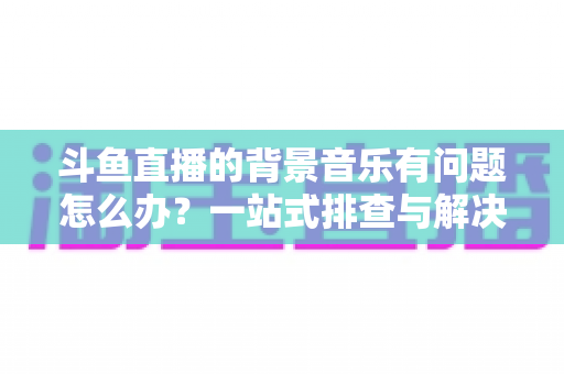斗鱼直播的背景音乐有问题怎么办?一站式排查与解决全攻略,让您的直播间声音完美呈现 斗鱼直播的背景音乐有问题怎么办?一站式排查与解决全攻略,让您的直播间声音完美呈现