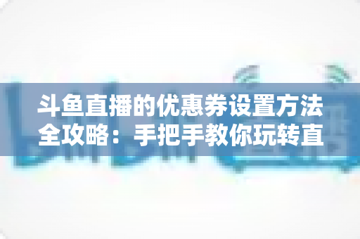 斗鱼直播的优惠券设置方法全攻略：手把手教你玩转直播间营销利器
