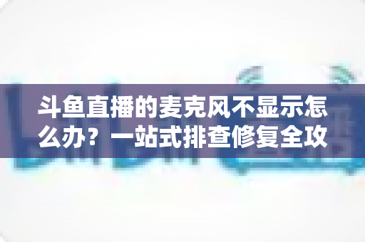 斗鱼直播的麦克风不显示怎么办?一站式排查修复全攻略,让您的直播声音快速恢复正常 斗鱼直播的麦克风不显示怎么办?一站式排查修复全攻略,让您的直播声音快速恢复正常
