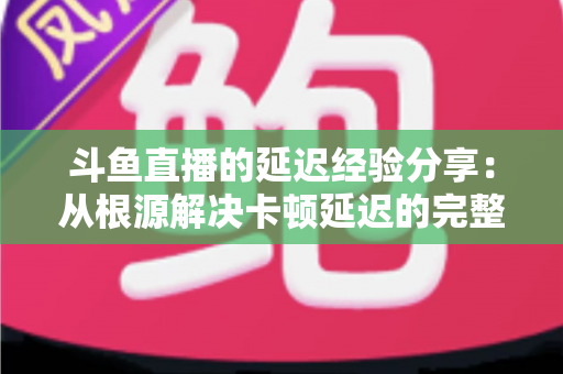 斗鱼直播的延迟经验分享:从根源解决卡顿延迟的完整优化指南 斗鱼直播的延迟经验分享:从根源解决卡顿延迟的完整优化指南