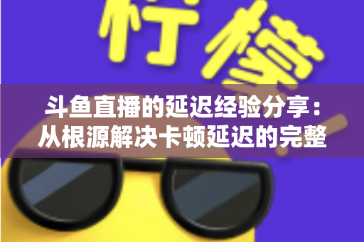 斗鱼直播的延迟经验分享：从根源解决卡顿延迟的完整优化指南