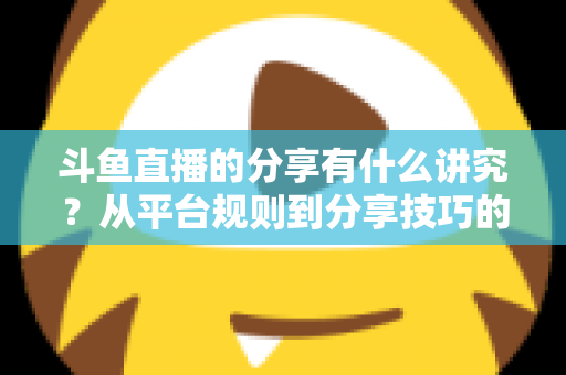 斗鱼直播的分享有什么讲究?从平台规则到分享技巧的全面解析指南 斗鱼直播的分享有什么讲究?从平台规则到分享技巧的全面解析指南