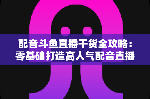 配音斗鱼直播干货全攻略：零基础打造高人气配音直播间的实战秘籍