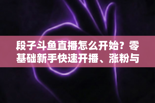 段子斗鱼直播怎么开始?零基础新手快速开播、涨粉与变现全攻略 段子斗鱼直播怎么开始?零基础新手快速开播、涨粉与变现全攻略