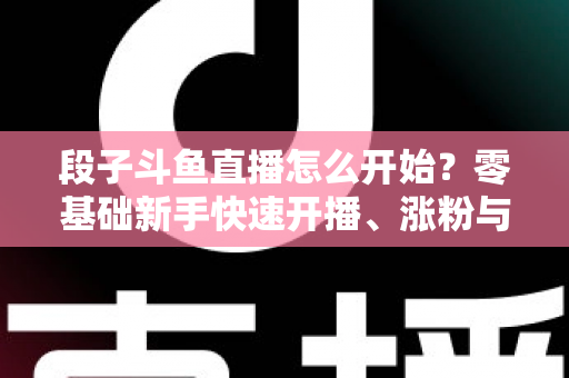 段子斗鱼直播怎么开始?零基础新手快速开播、涨粉与变现全攻略 段子斗鱼直播怎么开始?零基础新手快速开播、涨粉与变现全攻略