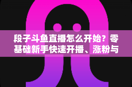 段子斗鱼直播怎么开始？零基础新手快速开播、涨粉与变现全攻略