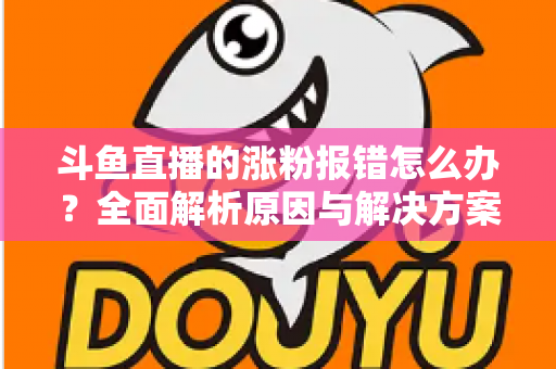 斗鱼直播的涨粉报错怎么办？全面解析原因与解决方案，助你快速恢复涨粉功能