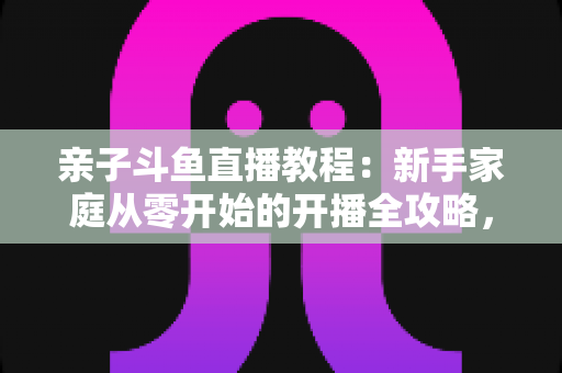 亲子斗鱼直播教程：新手家庭从零开始的开播全攻略，轻松打造温馨亲子互动直播间