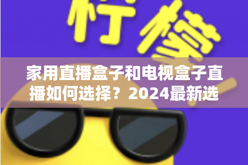 家用直播盒子和电视盒子直播如何选择？2024最新选购指南帮你避坑