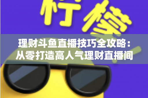 理财斗鱼直播技巧全攻略:从零打造高人气理财直播间的实战秘籍 理财斗鱼直播技巧全攻略:从零打造高人气理财直播间的实战秘籍